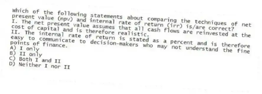 Which of the following statements about comparing the techniques of net present value (npv) and internal rate of return (irr) is/are correct?
I. The net present value assumes that all cash flows are reinvested at the cost of capital and is therefore realistic.
II. The internal rate of return is stated as a percent and is therefore easy to communicate to decision-makers who may not understand the fine points of finance.
A) I only
B) II only
C) Both I and II
D) Neither I nor II