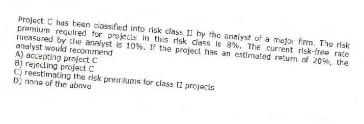 Project C has been classified into risk class II by the analyst of a major firm. The risk premium required for projects in this risk class is 8%. The current risk-free rate measured by the analyst is 10%. If the project has an estimated return of 20%, the analyst would recommend
A) accepting project C
B) rejecting project C
C) reestimating the risk premiums for class II projects
D) none of the above