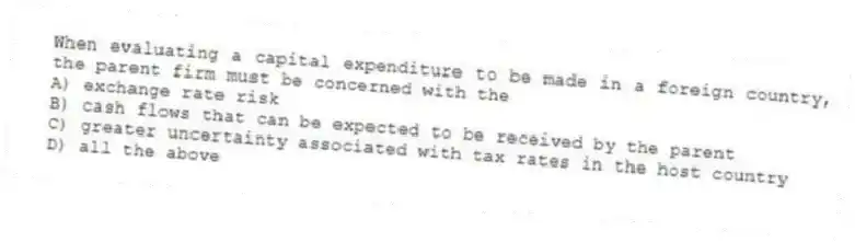 When evaluating a capital expenditure to be made in a foreign country, the parent firm must be concerned with the
A) exchange rate risk
B) cash flows that can be expected to be received by the parent
C) greater uncertainty associated with tax rates in the host country
D) all the above