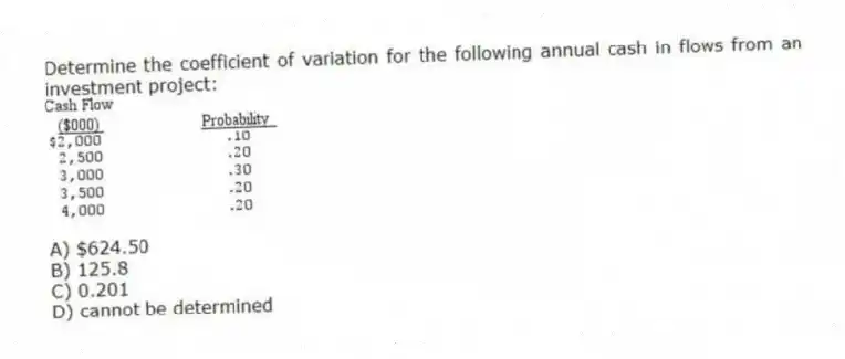 Determine the coefficient of variation for the following annual cash in flows from an investment project:
A) $624.50
B) 125.8
C) 0.201
D) cannot be determined