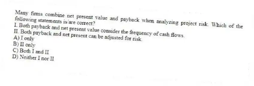 Many firms combine net present value and payback when analyzing project risk. Which of the following statements is/are correct?
I. Both payback and net present value consider the frequency of cash flows.
II. Both payback and net present can be adjusted for risk.
A) I only
B) II only
C) Both I and II
D) Neither I nor II