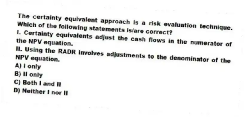 The certainty equivalent approach is a risk evaluation technique. Which of the following statements is/are correct?
I. Certainty equivalents adjust the cash flows in the numerator of the NPV equation.
II. Using the RADR involves adjustments to the denominator of the NPV equation.
A) I only
B) II only
C) Both I and II
D) Neither I nor II