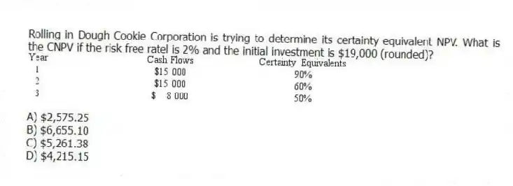 Rolling in Dough Cookie Corporation is trying to determine its certainty equivalent NPV. What is the CNPV if the risk free ratel is 2% and the initial investment is $19,000 (rounded)?
A) $2,575.25
B) $6,655.10
C) $5,261.38
D) $4,215.15