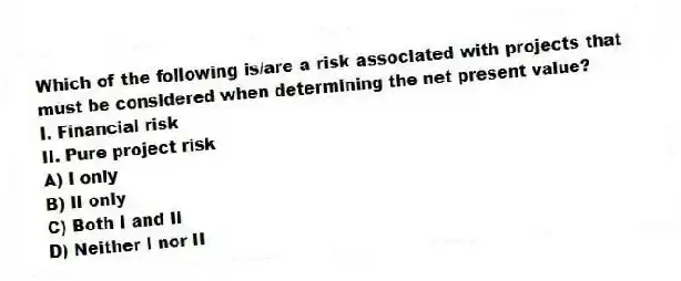 Which of the following is/are a risk associated with projects that must be considered when determining the net present value?
I. Financial risk
II. Pure project risk
A) I only
B) II only
C) Both I and II
D) Neither I nor II