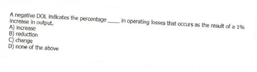 A negative DOL indicates the percentage ____ in operating losses that occurs as the result of a 1% increase in output.
A) increase
B) reduction
C) change
D) none of the above