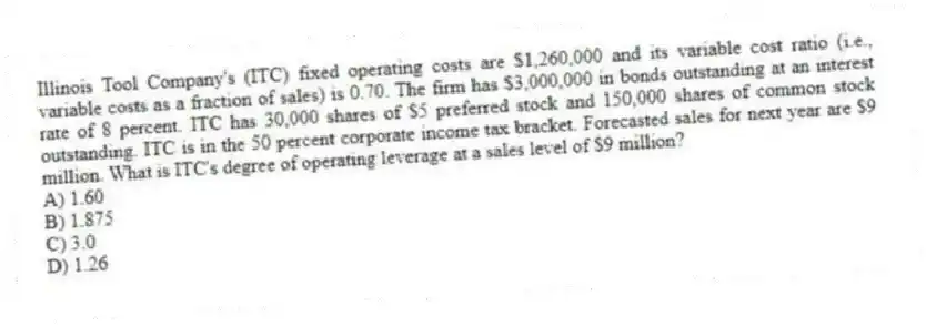Illinois Tool Company's (ITC) fixed operating costs are $1,260,000 and its variable cost ratio (i.e., variable costs as a fraction of sales) is 0.70. The firm has $3,000,000 in bonds outstanding at an interest rate of 8 percent. ITC has 30,000 shares of $5 preferred stock and 150,000 shares of common stock outstanding. ITC is in the 50 percent corporate income tax bracket. Forecasted sales for next year are $9 million. What is ITC's degree of operating leverage at a sales level of $9 million?
A) 1.60
B) 1.875
C) 3.0
D) 1.26
