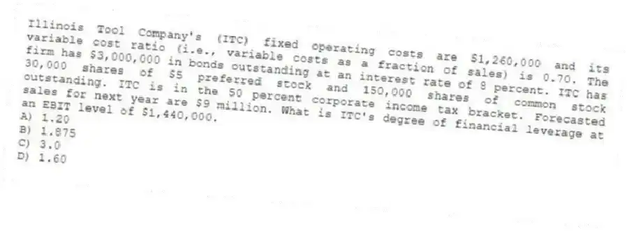 Illinois Tool Company's (ITC) fixed operating costs are $1,260,000 and its variable cost ratio (i.e., variable costs as a fraction of sales) is 0.70. The firm has $3,000,000 in bonds outstanding at an interest rate of 8 percent. ITC has 30,000 shares of $5 preferred stock and 150,000 shares of common stock outstanding. ITC is in the 50 percent corporate income tax bracket. Forecasted sales for next year are $9 million. What is ITC's degree of financial leverage at an EBIT level of $1,440,000.
A) 1.20
B) 1.875
C) 3.0
D) 1.60
