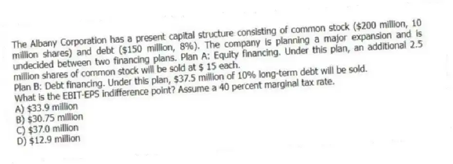 The Albany Corporation has a present capital structure consisting of common stock ($200 million, 10 million shares) and debt ($150 million, 8%). The company is planning a major expansion and is undecided between two financing plans. Plan A: Equity financing. Under this plan, an additional 2.5 million shares of common stock will be sold at $ 15 each.
Plan B: Debt financing. Under this plan, $37.5 million of 10% long-term debt will be sold.
What is the EBIT-EPS indifference point? Assume a 40 percent marginal tax rate.
A) $33.9 million
B) $30.75 million
C) $37.0 million
D) $12.9 million