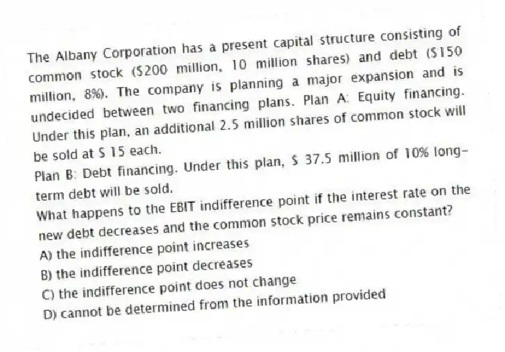 The Albany Corporation has a present capital structure consisting of common stock ($200 million, 10 million shares) and debt ($150 million, 8%). The company is planning a major expansion and is undecided between two financing plans. Plan A: Equity financing. Under this plan, an additional 2.5 million shares of common stock will be sold at $ 15 each.
Plan B: Debt financing. Under this plan, $ 37.5 million of 10% long-term debt will be sold.
What happens to the EBIT indifference point if the interest rate on the new debt decreases and the common stock price remains constant?
A) the indifference point increases
B) the indifference point decreases
C) the indifference point does not change
D) cannot be determined from the information provided