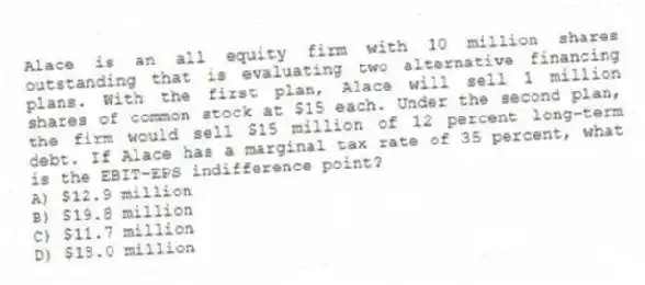 Alace is an all equity firm with 10 million shares outstanding that is evaluating two alternative financing plans. With the first plan, Alace will sell 1 million shares of common stock at $15 each. Under the second plan, the firm would sell $15 million of 12 percent long-term debt. If Alace has a marginal tax rate of 35 percent, what is the EBIT-EPS indifference point?
A) $12.9 million
B) $19.8 million
C) $11.7 million
D) $18.0 million