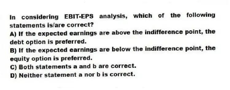 In considering EBIT-EPS analysis, which of the following statements is/are correct?
A) If the expected earnings are above the indifference point, the debt option is preferred.
B) If the expected earnings are below the indifference point, the equity option is preferred.
C) Both statements a and b are correct.
D) Neither statement a nor b is correct.