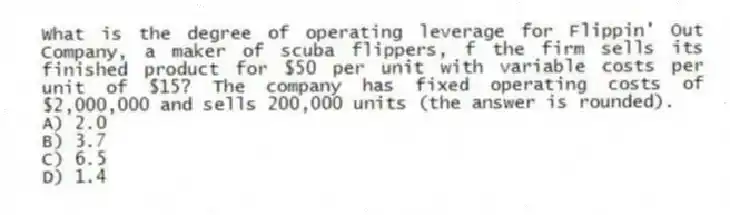 What is the degree of operating leverage for Flippin' Out Company, a maker of scuba flippers, f the firm sells its finished product for $50 per unit with variable costs per unit of $15? The company has fixed operating costs of $2,000,000 and sells 200,000 units (the answer is rounded).
A) 2.0
B) 3.7
C) 6.5
D) 1.4