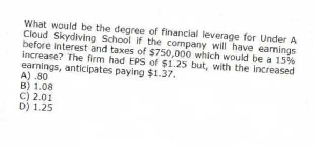 What would be the degree of financial leverage for Under A Cloud Skydiving School if the company will have earnings before interest and taxes of $750,000 which would be a 15% increase? The firm had EPS of $1.25 but, with the increased earnings, anticipates paying $1.37.
A) .80
B) 1.08
C) 2.01
D) 1.25