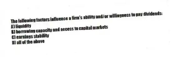 The following factors influence a firm's ability and/or willingness to pay dividends:
A) liquidity
B) borrowing capacity and access to capital markets
C) earnings stability
D) all of the above