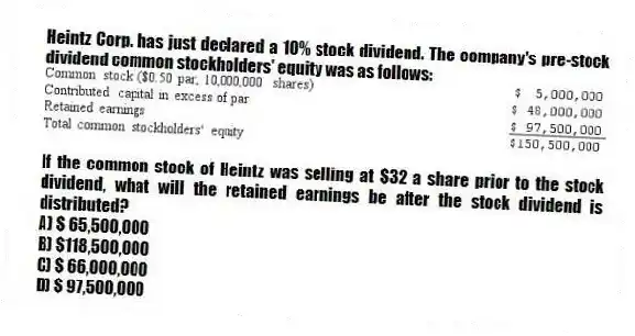 Heintz Corp. has just declared a 10% stock dividend. The company's pre-stock dividend common stockholders' equity was as follows:
If the common stock of Heintz was selling at $32 a share prior to the stock dividend, what will the retained earnings be after the stock dividend is distributed?
A) $ 65,500,000
B) $118,500,000
C) $ 66,000,000
D) $ 97,500,000
