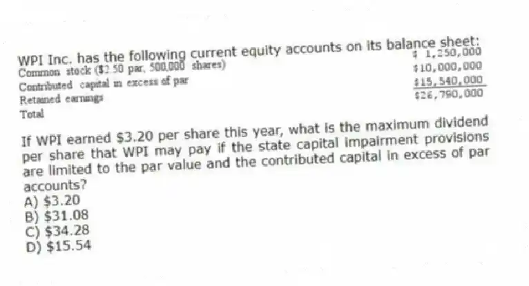 WPI Inc. has the following current equity accounts on its balance sheet:
If WPI earned $3.20 per share this year, what is the maximum dividend per share that WPI may pay if the state capital impairment provisions are limited to the par value and the contributed capital in excess of par accounts?
A) $3.20
B) $31.08
C) $34.28
D) $15.54