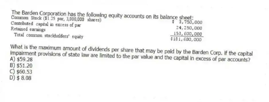 The Barden Corporation has the following equity accounts on its balance sheet:
What is the maximum amount of dividends per share that may be paid by the Barden Corp. if the capital impairment provisions of state law are limited to the par value and the capital in excess of par accounts?
A) $59.28
B) $51.20
C) $60.53
D) $ 8.08