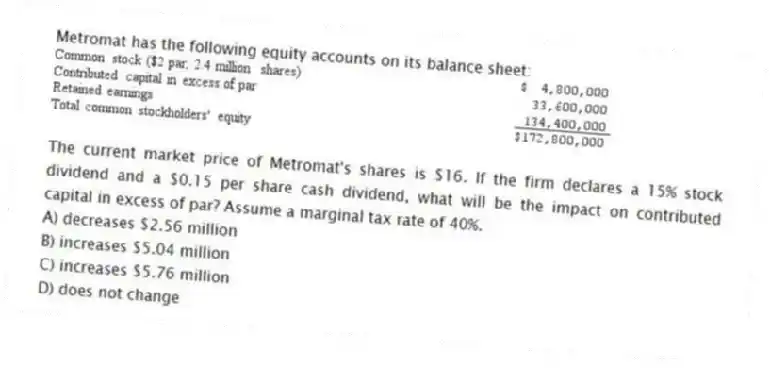 Metromat has the following equity accounts on its balance sheet:
The current market price of Metromat's shares is $16. If the firm declares a 15% stock dividend and a $0.15 per share cash dividend, what will be the impact on contributed capital in excess of par? Assume a marginal tax rate of 40%.
A) decreases $2.56 million
B) increases $5.04 million
C) increases $5.76 million
D) does not change