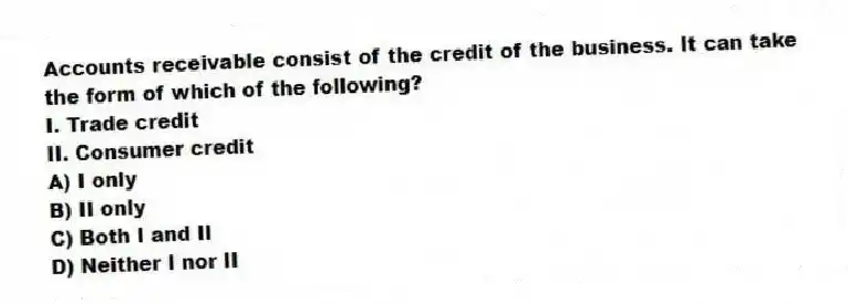 Accounts receivable consist of the credit of the business. It can take the form of which of the following?
I. Trade credit
II. Consumer credit
A) I only
B) II only
C) Both I and II
D) Neither I nor II