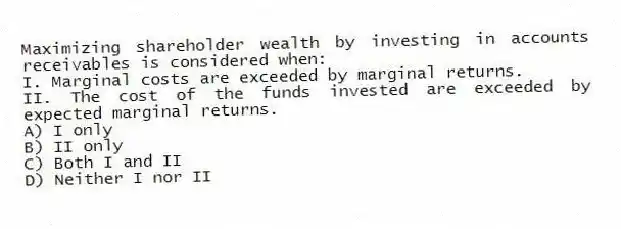 Maximizing shareholder wealth by investing in accounts receivables is considered when:
I. Marginal costs are exceeded by marginal returns.
II. The cost of the funds invested are exceeded by expected marginal returns.
A) I only
B) II only
C) Both I and II
D) Neither I nor II