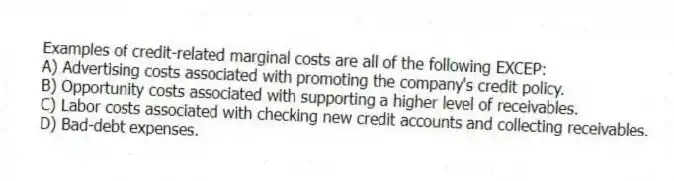 Examples of credit-related marginal costs are all of the following EXCEP:
A) Advertising costs associated with promoting the company's credit policy.
B) Opportunity costs associated with supporting a higher level of receivables.
C) Labor costs associated with checking new credit accounts and collecting receivables.
D) Bad-debt expenses.