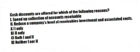 Cash discounts are offered for which of the following reasons?
I. Speed up collection of accounts receivable
II. Reduce a company's level of receivables investment and associated costs.
A) I only
B) II only
C) Both I and II
D) Neither I nor II