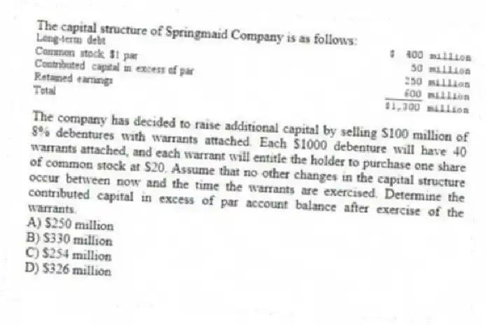 The capital structure of Springmaid Company is as follows:
The company has decided to raise additional capital by selling $100 million of 8% debentures with warrants attached. Each $1000 debenture will have 40 warrants attached, and each warrant will entitle the holder to purchase one share of common stock at $20. Assume that no other changes in the capital structure occur between now and the time the warrants are exercised. Determine the contributed capital in excess of par account balance after exercise of the warrants.
A) $250 million
B) $330 million
C) $254 million
D) $326 million