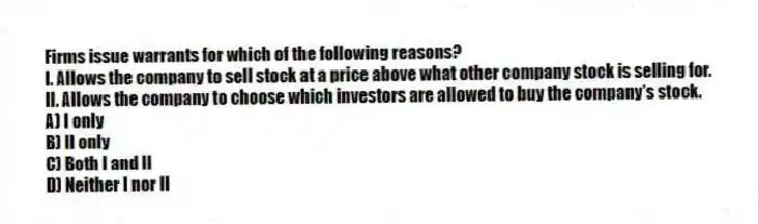 Firms issue warrants for which of the following reasons?
I. Allows the company to sell stock at a price above what other company stock is selling for.
II. Allows the company to choose which investors are allowed to buy the company's stock.
A) I only
B) II only
C) Both I and II
D) Neither I nor II