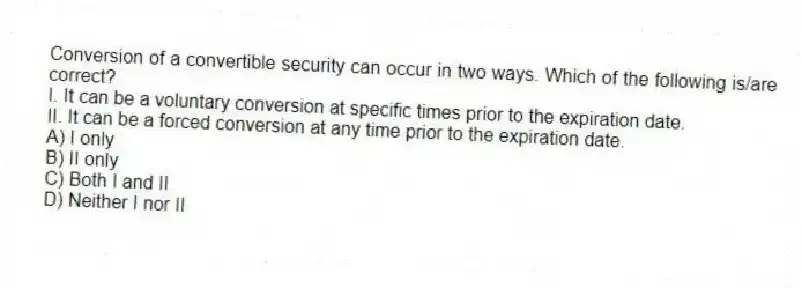Conversion of a convertible security can occur in two ways. Which of the following is/are correct?
I. It can be a voluntary conversion at specific times prior to the expiration date.
II. It can be a forced conversion at any time prior to the expiration date.
A) I only
B) II only
C) Both I and II
D) Neither I nor II