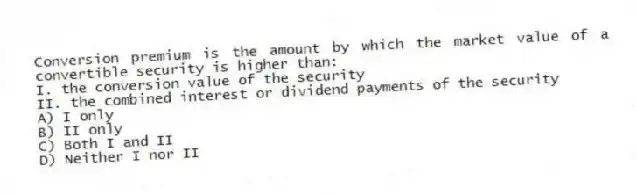 Conversion premium is the amount by which the market value of a convertible security is higher than:
I. the conversion value of the security
II. the combined interest or dividend payments of the security
A) I only
B) II only
C) Both I and II
D) Neither I nor II