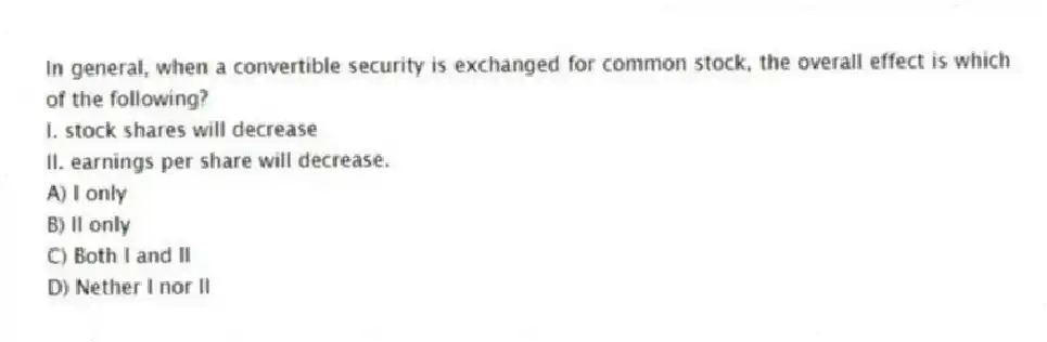 In general, when a convertible security is exchanged for common stock, the overall effect is which of the following?
I. stock shares will decrease
II. earnings per share will decrease.
A) I only
B) II only
C) Both I and II
D) Nether I nor II