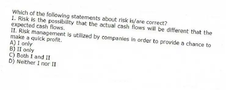 Which of the following statements about risk is/are correct?
I. Risk is the possibility that the actual cash flows will be different that the expected cash flows.
II. Risk management is utilized by companies in order to provide a chance to make a quick profit.
A) I only
B) II only
C) Both I and II
D) Neither I nor II