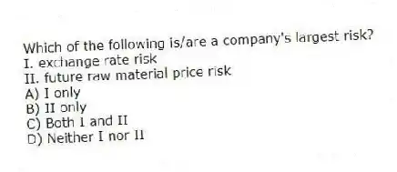 Which of the following is/are a company's largest risk?
I. exchange rate risk
II. future raw material price risk
A) I only
B) II only
C) Both I and II
D) Neither I nor II