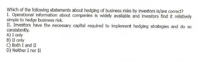 Which of the following statements about hedging of business risks by investors is/are correct?
I. Operational information about companies is widely available and investors find it relatively simple to hedge business risk.
II. Investors have the necessary capital required to implement hedging strategies and do so consistently.
A) I only
B) II only
C) Both I and II
D) Neither I nor II