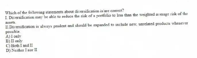 Which of the following statements about diversification is/are correct?
I. Diversification may be able to reduce the risk of a portfolio to less than the weighted average risk of the assets.
II.Diversification is always prudent and should be expanded to include new, unrelated products whenever possible.
A) I only
B) II only
C) Both I and II
D) Neither I nor II