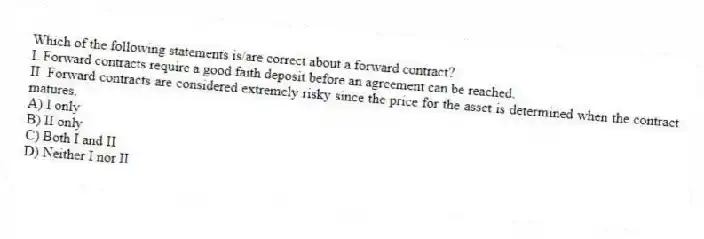 Which of the following statements is/are correct about a forward contract?
I. Forward contracts require a good faith deposit before an agreement can be reached.
II. Forward contracts are considered extremely risky since the price for the asset is determined when the contract matures.
A) I only
B) II only
C) Both I and II
D) Neither I nor II
