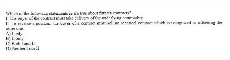 Which of the following statements is/are true about futures contracts?
I. The buyer of the contract must take delivery of the underlying commodity.
II. To reverse a position, the buyer of a contract must sell an identical contract which is recognized as offsetting the other one.
A) I only
B) II only
C) Both I and II
D) Neither I nor II