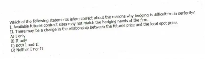 Which of the following statements is/are correct about the reasons why hedging is difficult to do perfectly?
I. Available futures contract sizes may not match the hedging needs of the firm.
II. There may be a change in the relationship between the futures price and the local spot price.
A) I only
B) II only
C) Both I and II
D) Neither I nor II