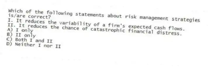 Which of the following statements about risk management strategies is/are correct?
I. It reduces the variability of a firm's expected cash flows.
II. It reduces the chance of catastrophic financial distress.
A) I only
B) II only
C) Both I and II
D) Neither I nor II