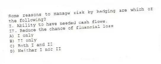 Some reasons to manage risk by hedging are which of the following?
I. Ability to have needed cash flows.
II. Reduce the chance of financial loss
A) I only
B) II only
C) Both I and II
D) Neither I nor II