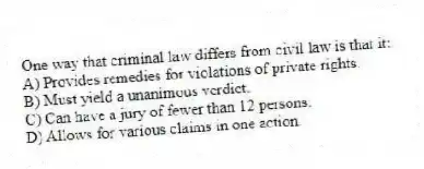 One way that criminal law differs from civil law is that it:
A) Provides remedies for violations of private rights.
B) Must yield a unanimous verdict.
C) Can have a jury of fewer than 12 persons.
D) Allows for various claims in one action.
