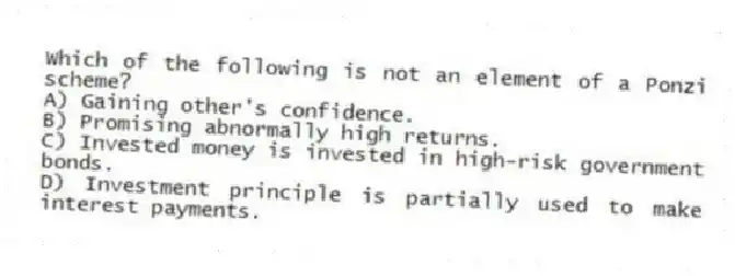 Which of the following is not an element of a Ponzi scheme?
A) Gaining other's confidence.
B) Promising abnormally high returns.
C) Invested money is invested in high-risk government bonds.
D) Investment principle is partially used to make interest payments.