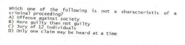 Which one of the following is not a characteristic of a criminal proceeding?
A) Offense against society
B) More guilty than not guilty
C) Jury of 12 individuals
D) Only one claim may be heard at a time