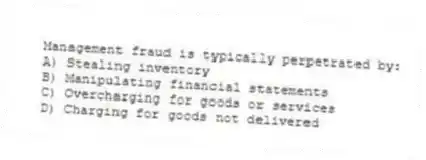 Management fraud is typically perpetrated by:
A) Stealing inventory
B) Manipulating financial statements
C) Overcharging for goods or services
D) Charging for goods not delivered