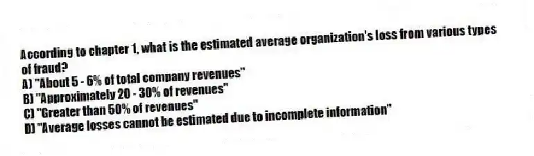 According to chapter 1, what is the estimated average organization's loss from various types of fraud?
A) "About 5 - 6% of total company revenues"
B) "Approximately 20 - 30% of revenues"
C) "Greater than 50% of revenues"
D) "Average losses cannot be estimated due to incomplete information"