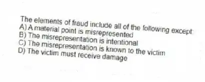 The elements of fraud include all of the following except:
A) A material point is misrepresented
B) The misrepresentation is intentional
C) The misrepresentation is known to the victim
D) The victim must receive damage