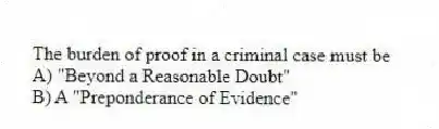 The burden of proof in a criminal case must be
A) "Beyond a Reasonable Doubt"
B) A "Preponderance of Evidence"