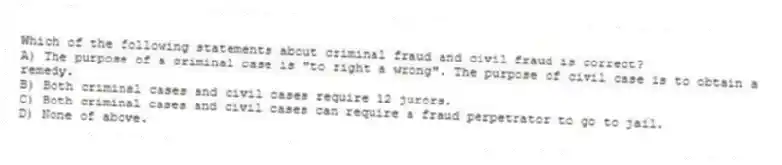 Which of the following statements about criminal fraud and civil fraud is correct?
A) The purpose of a criminal case is "to right a wrong". The purpose of civil case is to obtain a remedy.
B) Both criminal cases and civil cases require 12 jurors.
C) Both criminal cases and civil cases can require a fraud perpetrator to go to jail.
D) None of above.