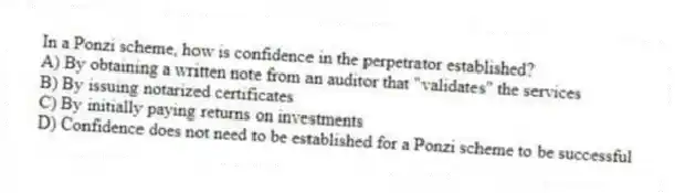 In a Ponzi scheme, how is confidence in the perpetrator established?
A) By obtaining a written note from an auditor that "validates" the services
B) By issuing notarized certificates
C) By initially paying returns on investments
D) Confidence does not need to be established for a Ponzi scheme to be successful