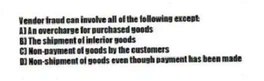 Vendor fraud can involve all of the following except:
A) An overcharge for purchased goods
B) The shipment of inferior goods
C) Non-payment of goods by the customers
D) Non-shipment of goods even though payment has been made